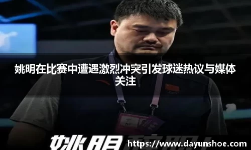 姚明在比赛中遭遇激烈冲突引发球迷热议与媒体关注